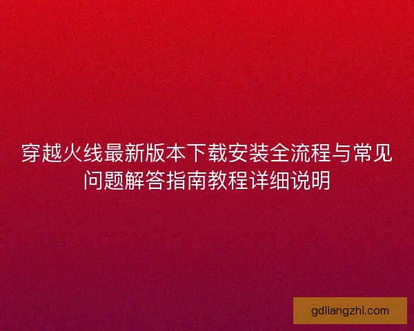 穿越火线最新版本下载安装全流程与常见问题解答指南教程详细说明