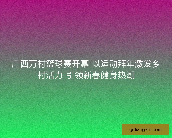 广西万村篮球赛开幕 以运动拜年激发乡村活力 引领新春健身热潮