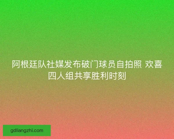 阿根廷队社媒发布破门球员自拍照 欢喜四人组共享胜利时刻