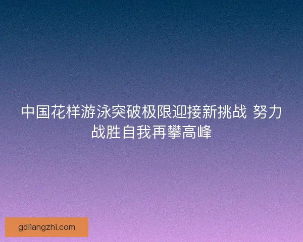 中国花样游泳突破极限迎接新挑战 努力战胜自我再攀高峰